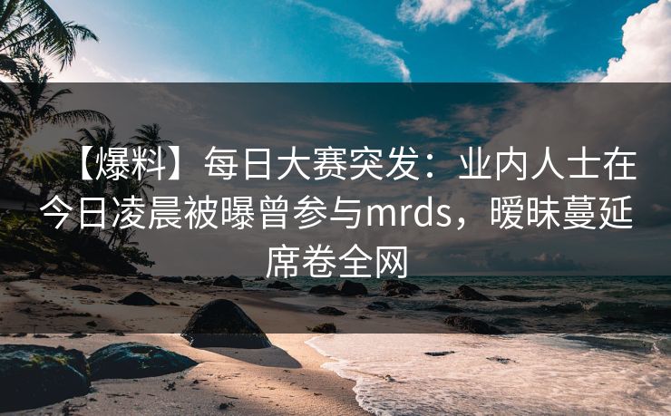 【爆料】每日大赛突发：业内人士在今日凌晨被曝曾参与mrds，暧昧蔓延席卷全网