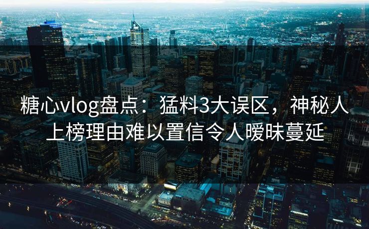 糖心vlog盘点：猛料3大误区，神秘人上榜理由难以置信令人暧昧蔓延