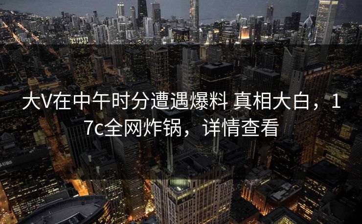 大V在中午时分遭遇爆料 真相大白，17c全网炸锅，详情查看
