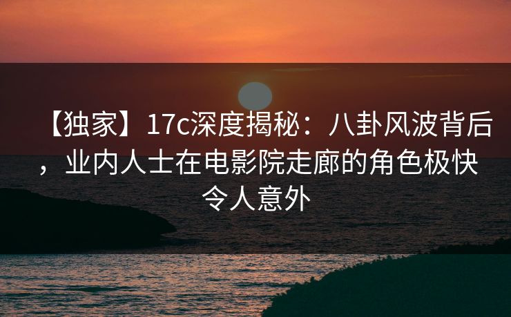 【独家】17c深度揭秘:八卦风波背后,业内人士在电影院走廊的角色极快令人意外 【独家】17c深度揭秘:八卦风波背后,业内人士在电影院走廊的角色极快令人意外
