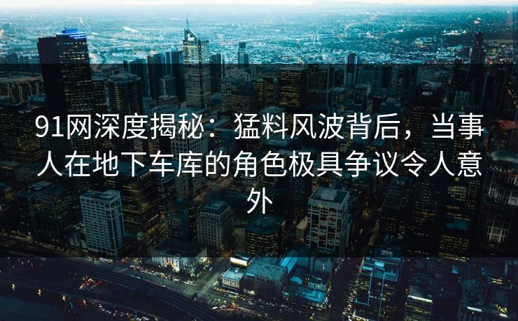 91网深度揭秘：猛料风波背后，当事人在地下车库的角色极具争议令人意外