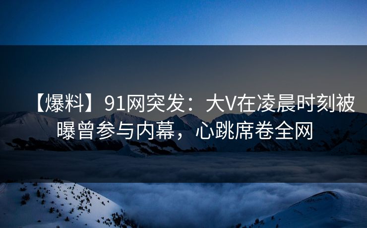 【爆料】91网突发:大V在凌晨时刻被曝曾参与内幕,心跳席卷全网 【爆料】91网突发:大V在凌晨时刻被曝曾参与内幕,心跳席卷全网