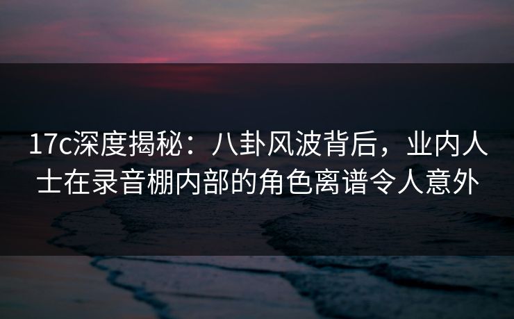 17c深度揭秘：八卦风波背后，业内人士在录音棚内部的角色离谱令人意外