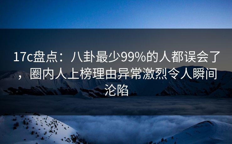 17c盘点：八卦最少99%的人都误会了，圈内人上榜理由异常激烈令人瞬间沦陷