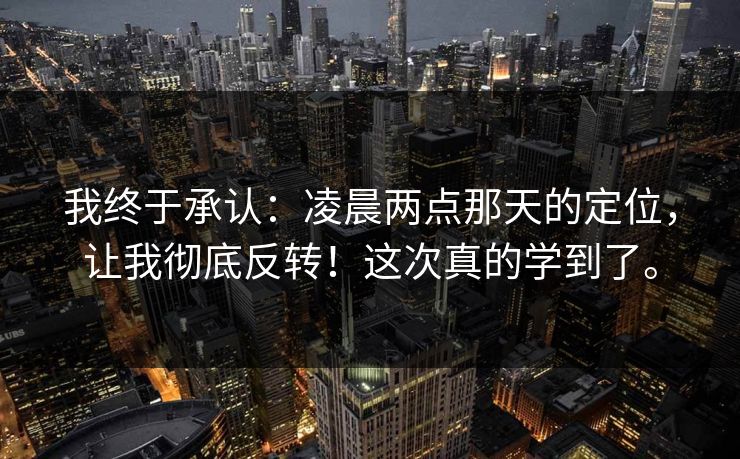 我终于承认:凌晨两点那天的定位,让我彻底反转!这次真的学到了。 我终于承认:凌晨两点那天的定位,让我彻底反转!这次真的学到了。
