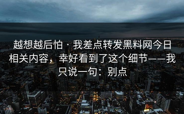 越想越后怕 · 我差点转发黑料网今日相关内容，幸好看到了这个细节——我只说一句：别点