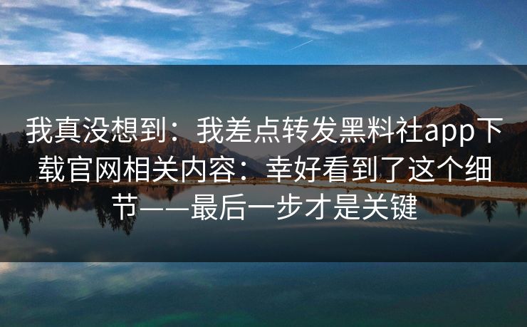 我真没想到：我差点转发黑料社app下载官网相关内容：幸好看到了这个细节——最后一步才是关键