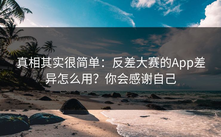 真相其实很简单：反差大赛的App差异怎么用？你会感谢自己