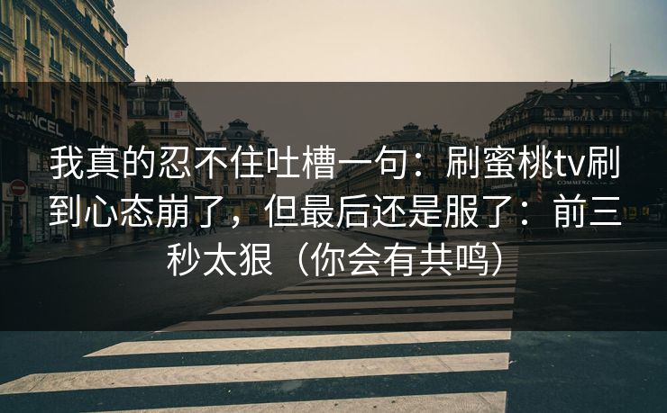 我真的忍不住吐槽一句：刷蜜桃tv刷到心态崩了，但最后还是服了：前三秒太狠（你会有共鸣）