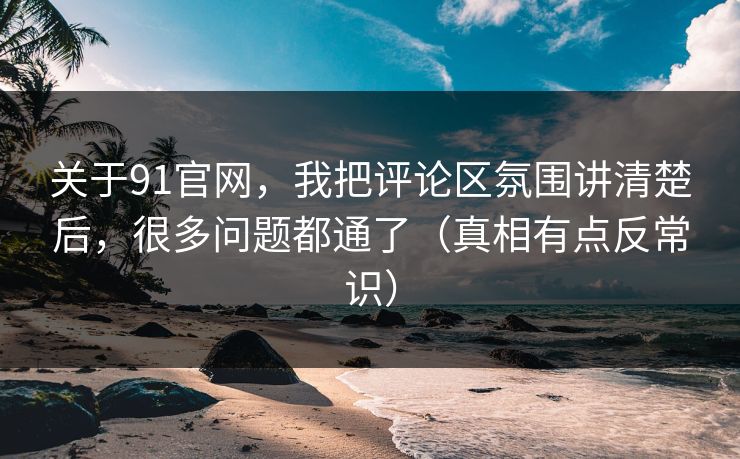 关于91官网，我把评论区氛围讲清楚后，很多问题都通了（真相有点反常识）