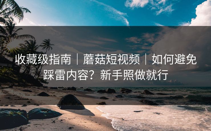 收藏级指南｜蘑菇短视频｜如何避免踩雷内容？新手照做就行