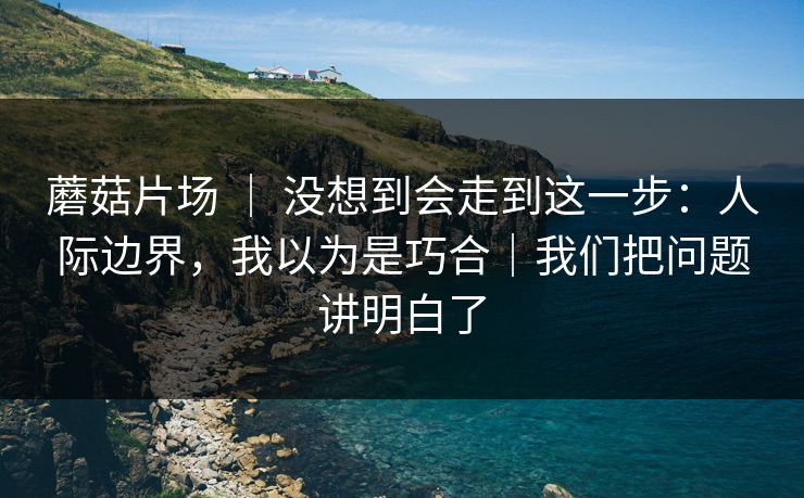 蘑菇片场 ｜ 没想到会走到这一步：人际边界，我以为是巧合｜我们把问题讲明白了