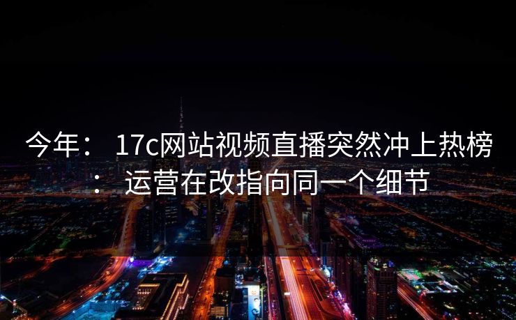 今年： 17c网站视频直播突然冲上热榜： 运营在改指向同一个细节