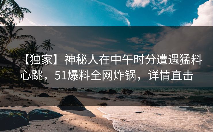 【独家】神秘人在中午时分遭遇猛料心跳，51爆料全网炸锅，详情直击