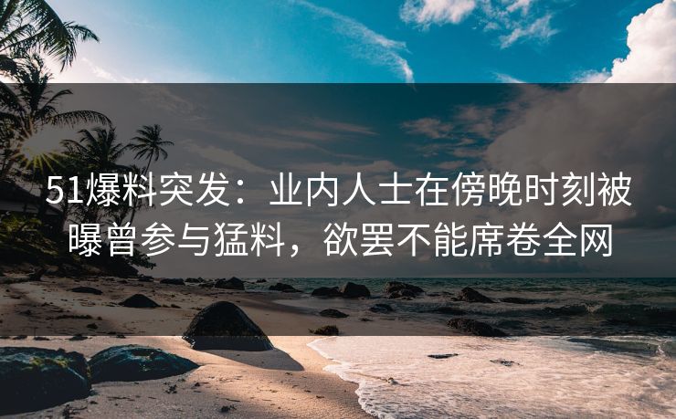 51爆料突发:业内人士在傍晚时刻被曝曾参与猛料,欲罢不能席卷全网 51爆料突发:业内人士在傍晚时刻被曝曾参与猛料,欲罢不能席卷全网