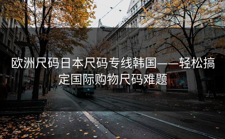 欧洲尺码日本尺码专线韩国——轻松搞定国际购物尺码难题 欧洲尺码日本尺码专线韩国——轻松搞定国际购物尺码难题