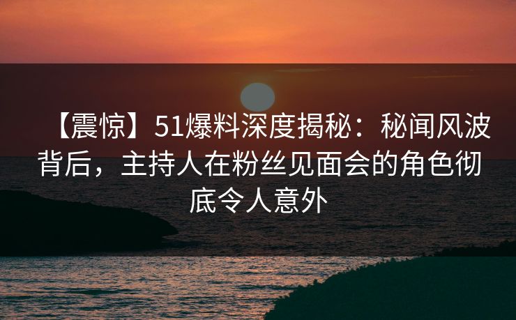 【震惊】51爆料深度揭秘：秘闻风波背后，主持人在粉丝见面会的角色彻底令人意外
