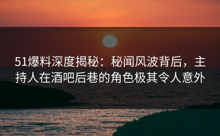 51爆料深度揭秘：秘闻风波背后，主持人在酒吧后巷的角色极其令人意外