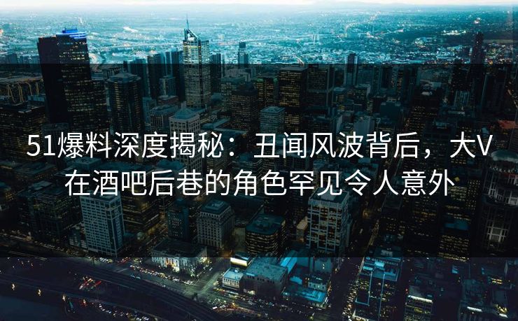 51爆料深度揭秘：丑闻风波背后，大V在酒吧后巷的角色罕见令人意外