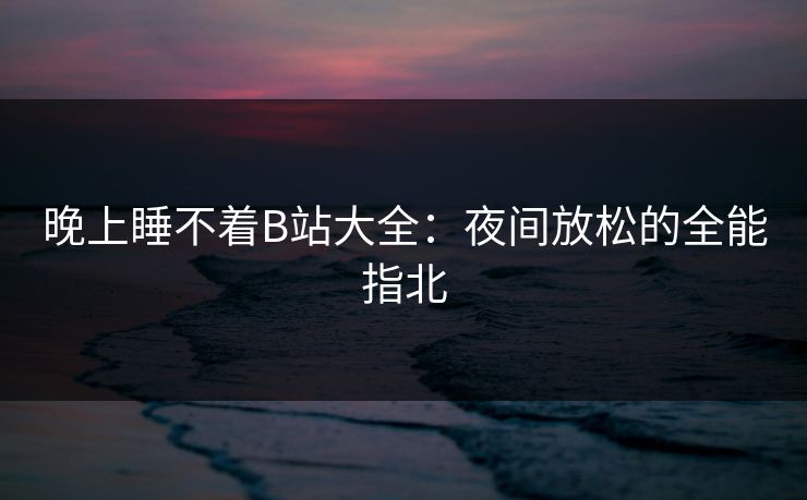 晚上睡不着B站大全:夜间放松的全能指北 晚上睡不着B站大全:夜间放松的全能指北