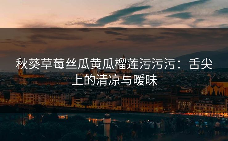秋葵草莓丝瓜黄瓜榴莲污污污：舌尖上的清凉与暧昧