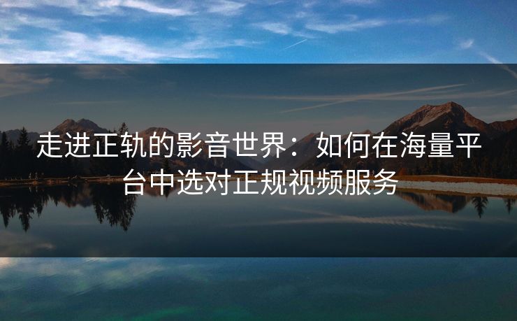 走进正轨的影音世界:如何在海量平台中选对正规视频服务 走进正轨的影音世界:如何在海量平台中选对正规视频服务