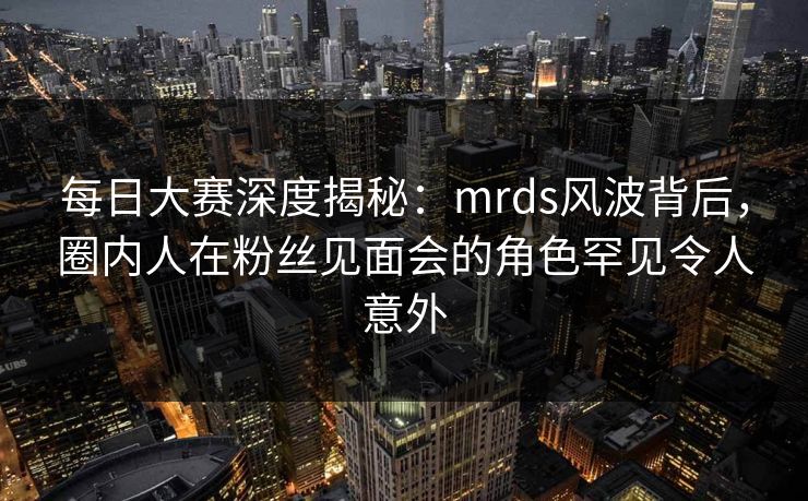 每日大赛深度揭秘：mrds风波背后，圈内人在粉丝见面会的角色罕见令人意外