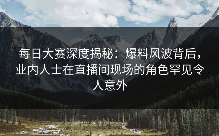 每日大赛深度揭秘：爆料风波背后，业内人士在直播间现场的角色罕见令人意外