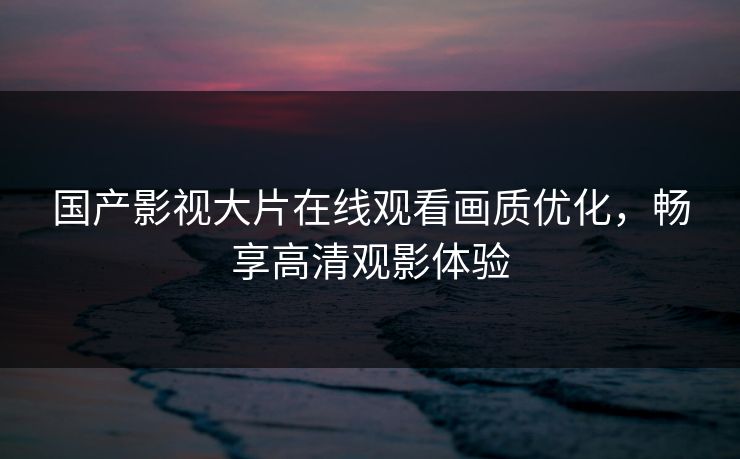 国产影视大片在线观看画质优化，畅享高清观影体验