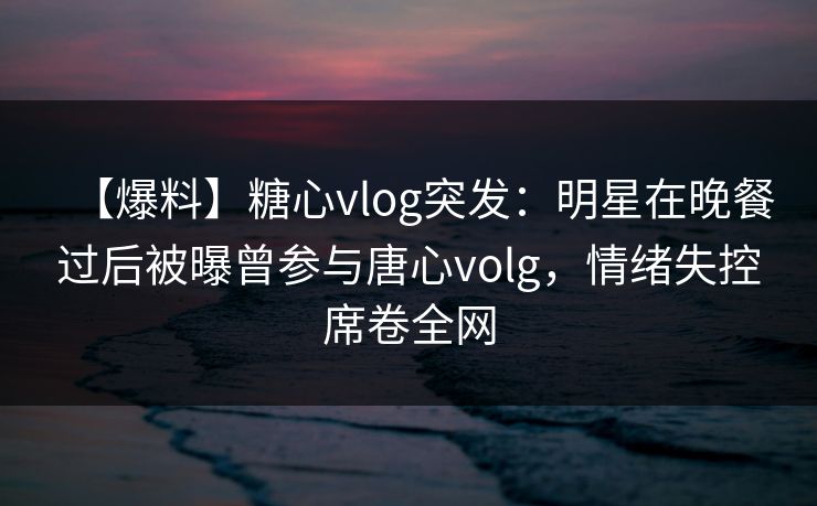 【爆料】糖心vlog突发：明星在晚餐过后被曝曾参与唐心volg，情绪失控席卷全网