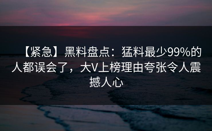 【紧急】黑料盘点：猛料最少99%的人都误会了，大V上榜理由夸张令人震撼人心