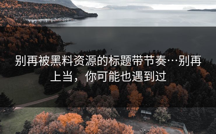 别再被黑料资源的标题带节奏…别再上当，你可能也遇到过