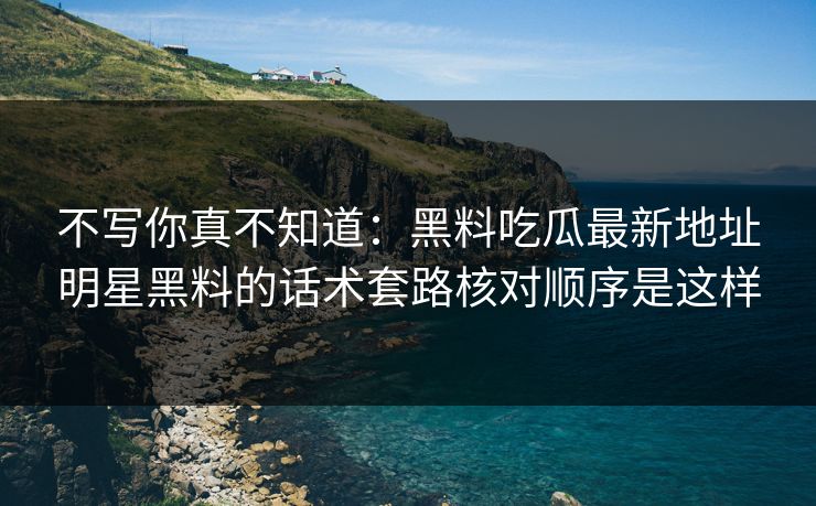 不写你真不知道：黑料吃瓜最新地址明星黑料的话术套路核对顺序是这样