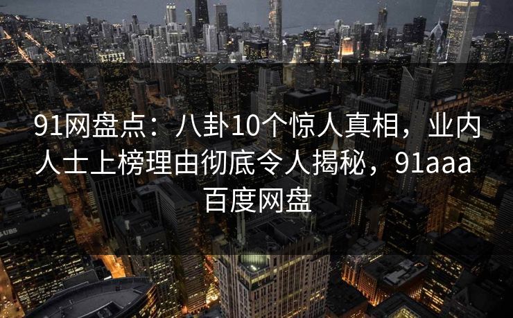 91网盘点：八卦10个惊人真相，业内人士上榜理由彻底令人揭秘，91aaa 百度网盘