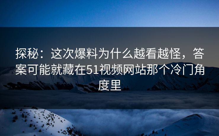 探秘：这次爆料为什么越看越怪，答案可能就藏在51视频网站那个冷门角度里